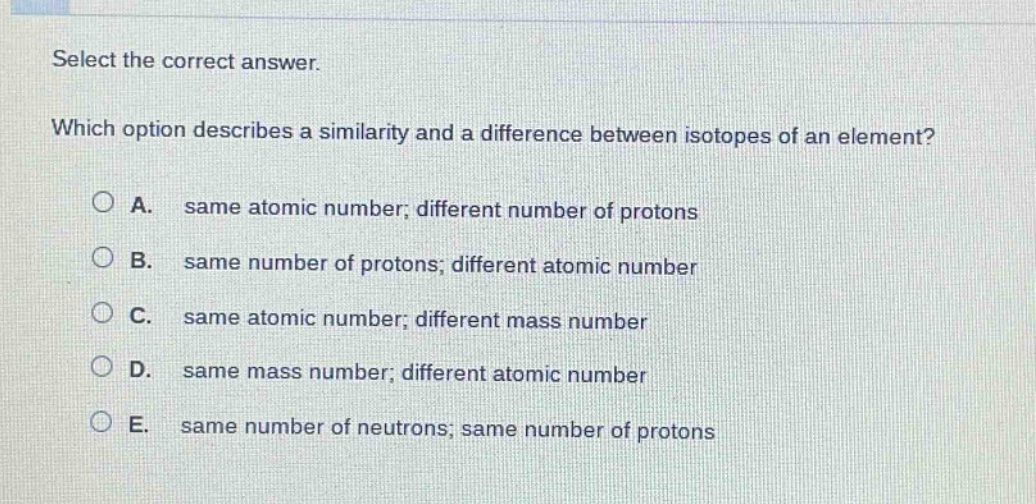 select the correct answer. which option describes a similarity and a difference between isotopes of an element? a. same atomic number; different number of protons b. same number of protons; different atomic number c. same atomic number; different mass number d. same mass number; different atomic number e. same number of neutrons; same number of protons