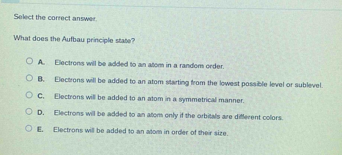 select the correct answer.\nwhat does the aufbau principle state?\na. electrons will be added to an atom in a random order.\nb. electrons will be added to an atom starting from the lowest possible level or sublevel.\nc. electrons will be added to an atom in a symmetrical manner.\nd. electrons will be added to an atom only if the orbitals are different colors.\ne. electrons will be added to an atom in order of their size.