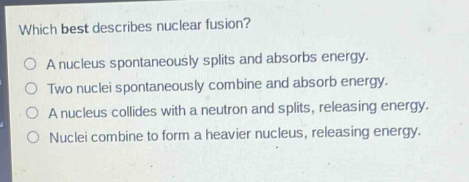 which best describes nuclear fusion?\na nucleus spontaneously splits and absorbs energy.\ntwo nuclei spontaneously combine and absorb energy.\na nucleus collides with a neutron and splits, releasing energy.\nnuclei combine to form a heavier nucleus, releasing energy.
