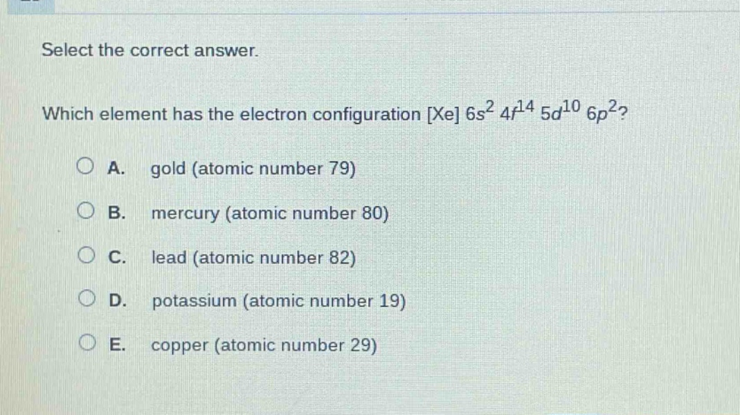 select the correct answer. which element has the electron configuration xe 6s² 4f¹⁴ 5d¹⁰ 6p²? a. gold (atomic number 79) b. mercury (atomic number 80) c. lead (atomic number 82) d. potassium (atomic number 19) e. copper (atomic number 29)