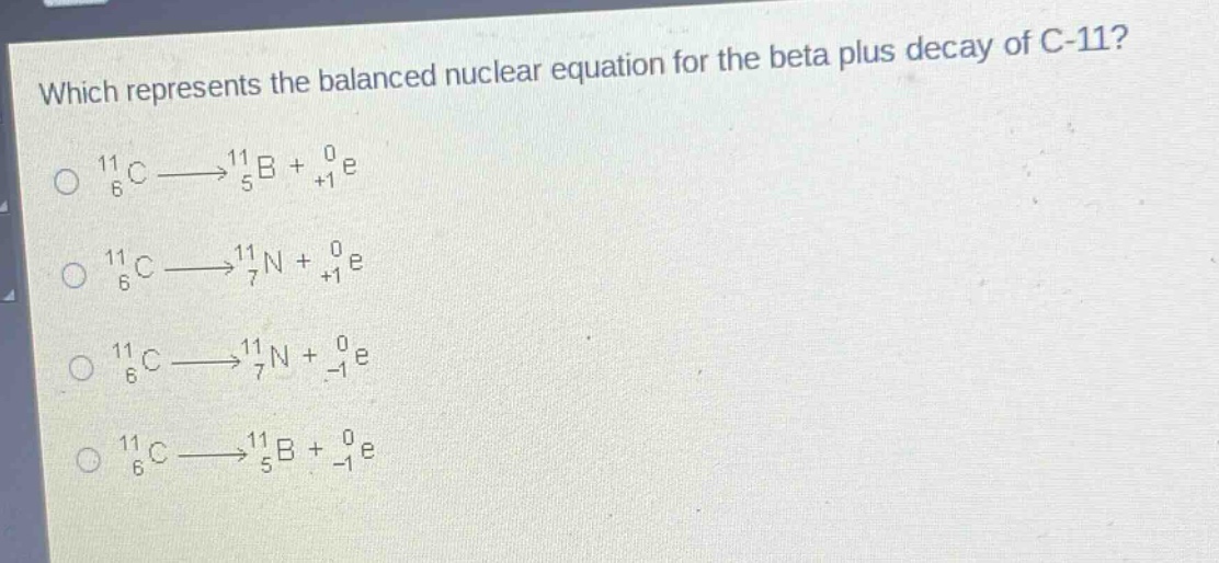 which represents the balanced nuclear equation for the beta plus decay of c - 11?\n$_{6}^{11}c\\longrightarrow_{5}^{11}b + _{+1}^{0}e$\n$_{6}^{11}c\\longrightarrow_{7}^{11}n + _{+1}^{0}e$\n$_{6}^{11}c\\longrightarrow_{7}^{11}n + _{-1}^{0}e$\n$_{6}^{11}c\\longrightarrow_{5}^{11}b + _{-1}^{0}e$