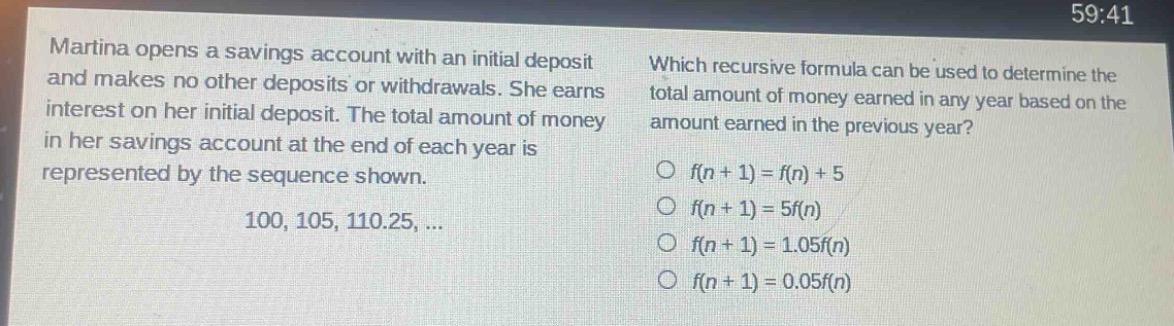 martina opens a savings account with an initial deposit and makes no other deposits or withdrawals. she earns interest on her initial deposit. the total amount of money in her savings account at the end of each year is represented by the sequence shown. 100, 105, 110.25, ... which recursive formula can be used to determine the total amount of money earned in any year based on the amount earned in the previous year? o f(n + 1) = f(n) + 5 o f(n + 1) = 5f(n) o f(n + 1) = 1.05f(n) o f(n + 1) = 0.05f(n)