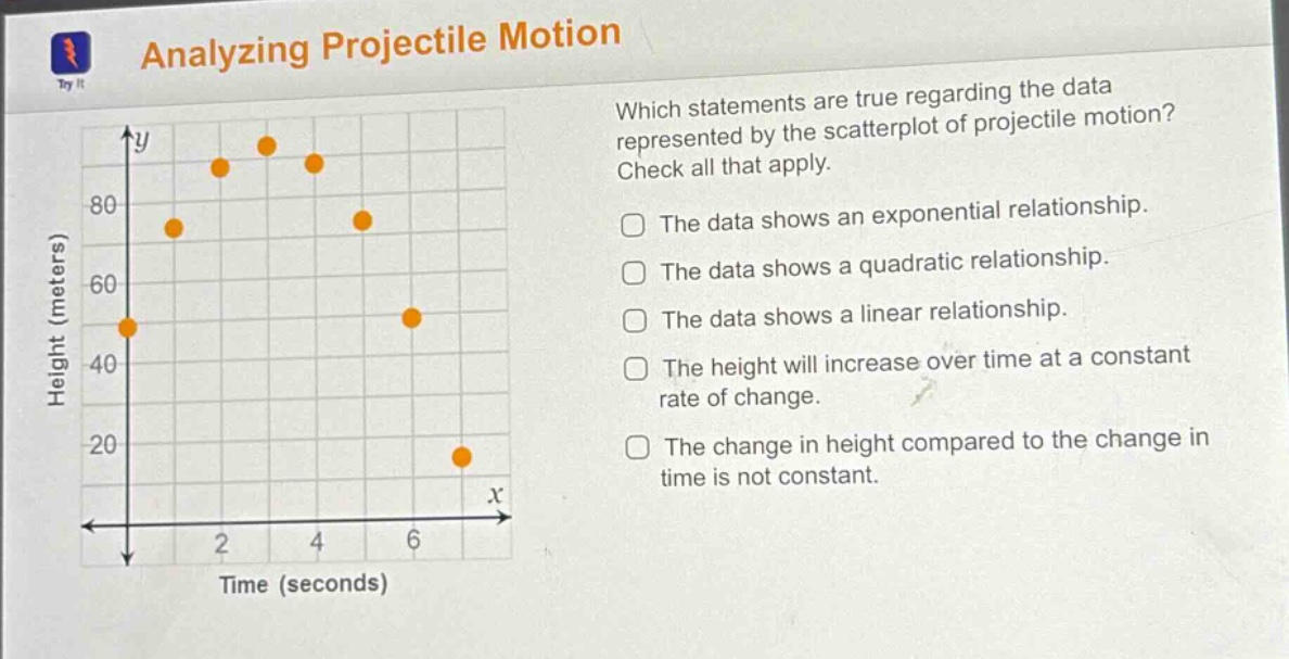 analyzing projectile motion\nwhich statements are true regarding the data represented by the scatterplot of projectile motion? check all that apply.\nthe data shows an exponential relationship.\nthe data shows a quadratic relationship.\nthe data shows a linear relationship.\nthe height will increase over time at a constant rate of change.\nthe change in height compared to the change in time is not constant.