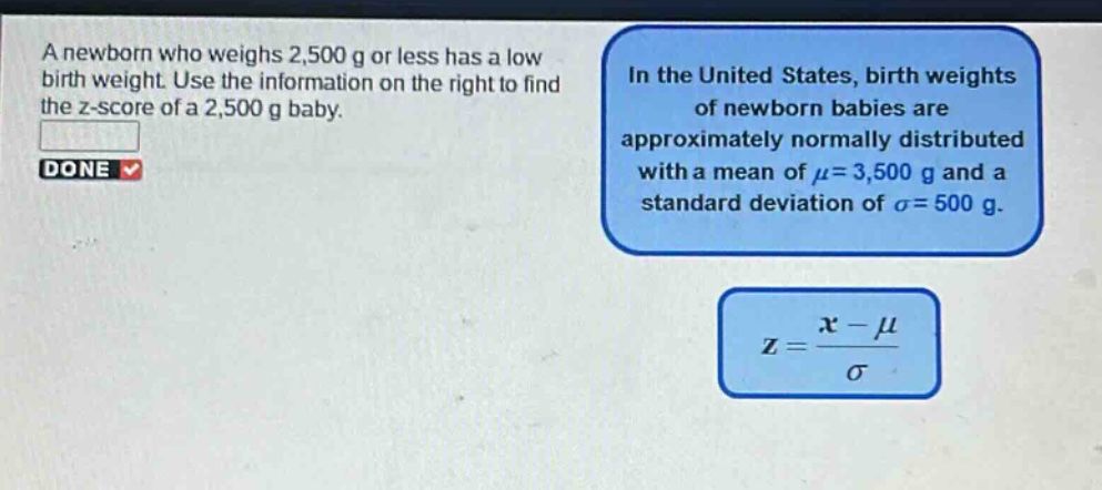 a newborn who weighs 2,500 g or less has a low birth weight. use the information on the right to find the z - score of a 2,500 g baby. in the united states, birth weights of newborn babies are approximately normally distributed with a mean of $mu = 3,500$ g and a standard deviation of $sigma = 500$ g. $z=\frac{x - mu}{sigma}$