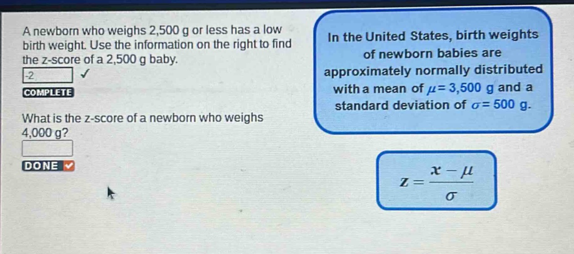 a newborn who weighs 2,500 g or less has a low birth weight. use the information on the right to find the z - score of a 2,500 g baby. -2 complete what is the z - score of a newborn who weighs 4,000 g? done in the united states, birth weights of newborn babies are approximately normally distributed with a mean of $mu = 3,500$ g and a standard deviation of $sigma = 500$ g. $z=\frac{x - mu}{sigma}$