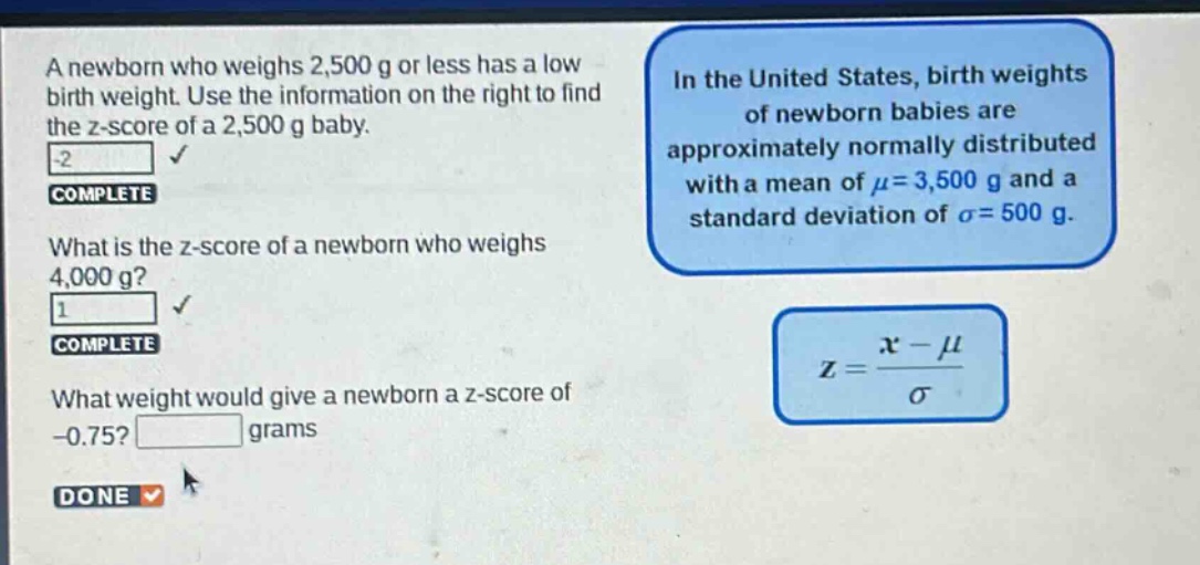 a newborn who weighs 2,500 g or less has a low birth weight. use the information on the right to find the z - score of a 2,500 g baby. what is the z - score of a newborn who weighs 4,000 g? what weight would give a newborn a z - score of - 0.75? grams in the united states, birth weights of newborn babies are approximately normally distributed with a mean of $mu = 3,500$ g and a standard deviation of $sigma = 500$ g. $z=\frac{x - mu}{sigma}$
