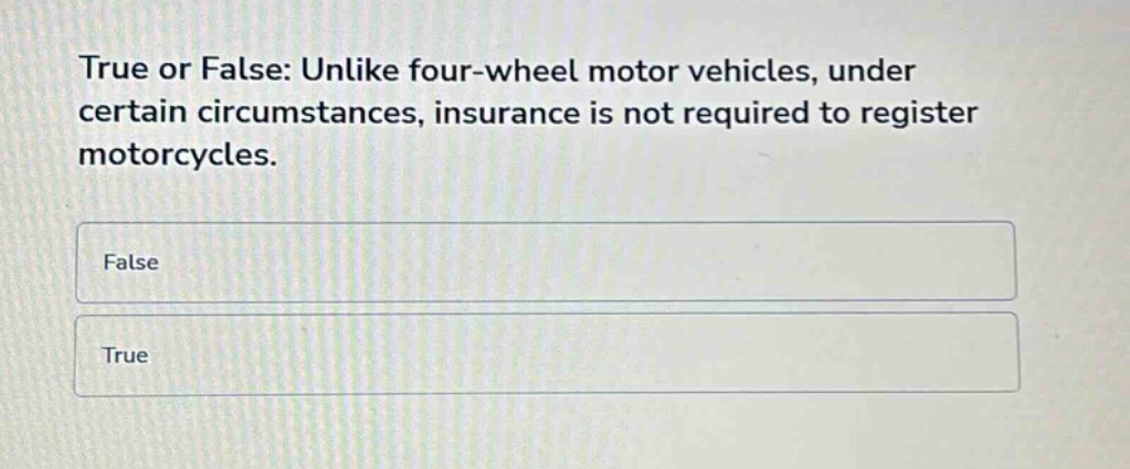 true or false: unlike four - wheel motor vehicles, under certain circumstances, insurance is not required to register motorcycles.\nfalse\ntrue