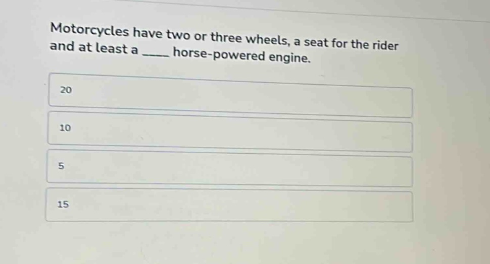 motorcycles have two or three wheels, a seat for the rider and at least a ____ horse - powered engine.\n20\n10\n5\n15
