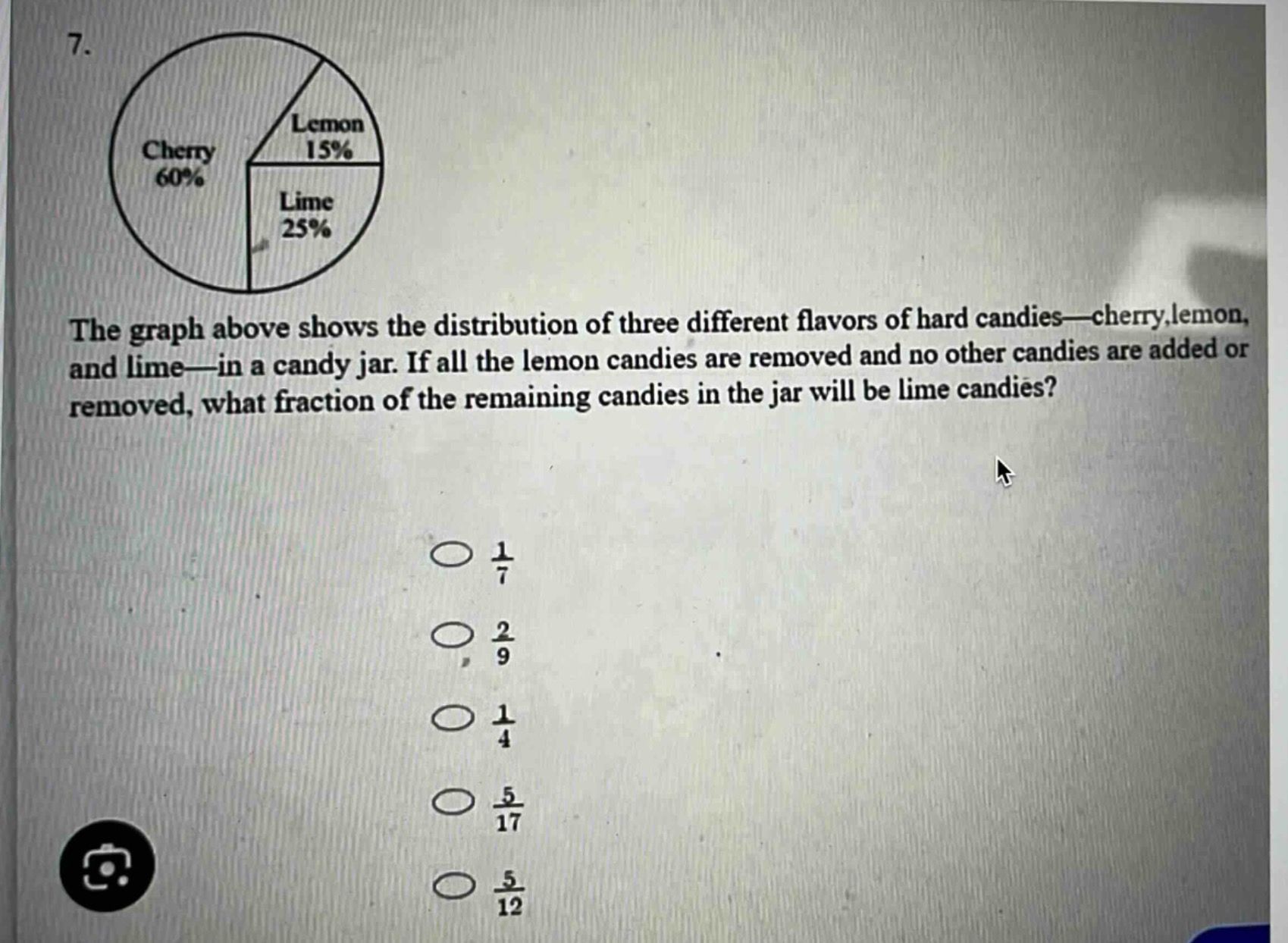 7. the graph above shows the distribution of three different flavors of hard candies—cherry, lemon, and lime—in a candy jar. if all the lemon candies are removed and no other candies are added or removed, what fraction of the remaining candies in the jar will be lime candies? \n○ $\frac{1}{7}$ \n○ $\frac{2}{9}$ \n○ $\frac{1}{4}$ \n○ $\frac{5}{17}$ \n○ $\frac{5}{12}$
