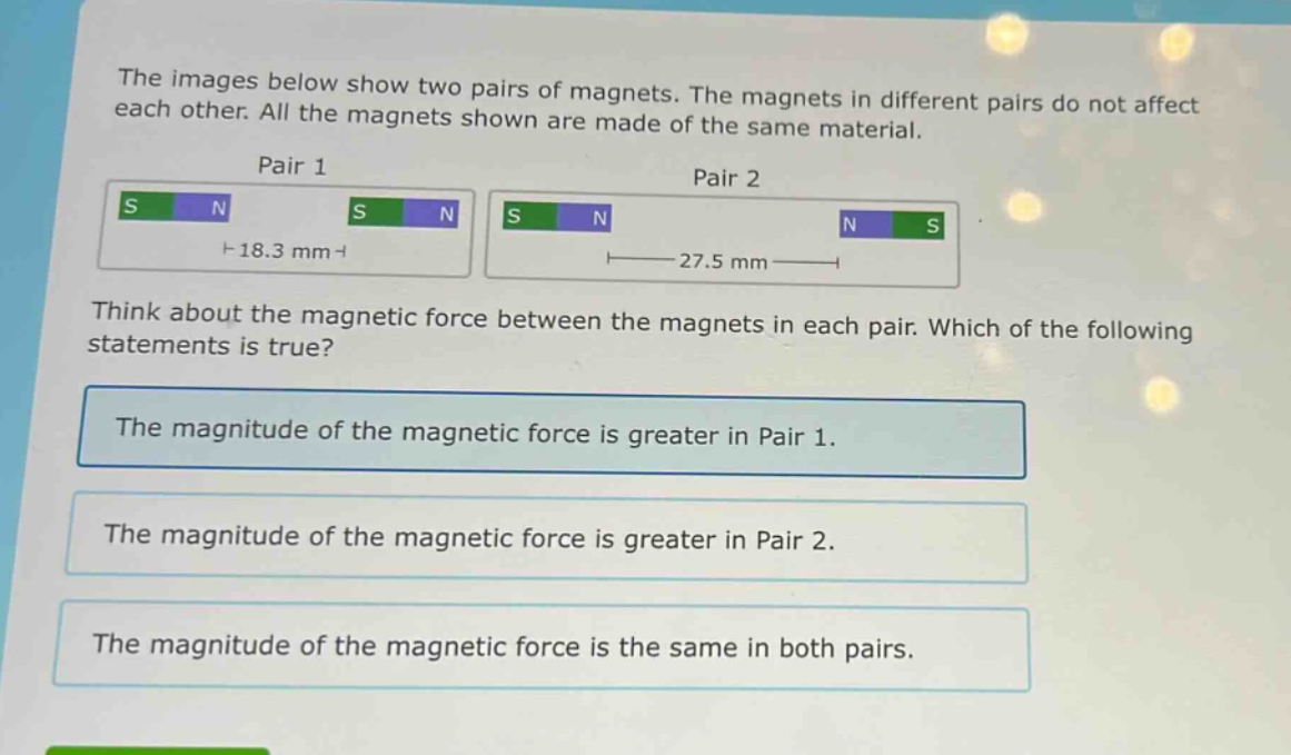 the images below show two pairs of magnets. the magnets in different pairs do not affect each other. all the magnets shown are made of the same material.\npair 1\npair 2\nthink about the magnetic force between the magnets in each pair. which of the following statements is true?\nthe magnitude of the magnetic force is greater in pair 1.\nthe magnitude of the magnetic force is greater in pair 2.\nthe magnitude of the magnetic force is the same in both pairs.