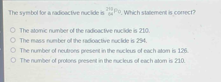 the symbol for a radioactive nuclide is $_{84}^{210}po$. which statement is correct?\nthe atomic number of the radioactive nuclide is 210.\nthe mass number of the radioactive nuclide is 294.\nthe number of neutrons present in the nucleus of each atom is 126.\nthe number of protons present in the nucleus of each atom is 210.