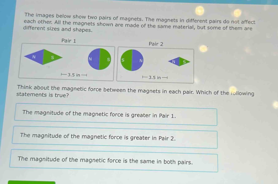 the images below show two pairs of magnets. the magnets in different pairs do not affect each other. all the magnets shown are made of the same material, but some of them are different sizes and shapes.\npair 1\npair 2\nthink about the magnetic force between the magnets in each pair. which of the following statements is true?\nthe magnitude of the magnetic force is greater in pair 1.\nthe magnitude of the magnetic force is greater in pair 2.\nthe magnitude of the magnetic force is the same in both pairs.