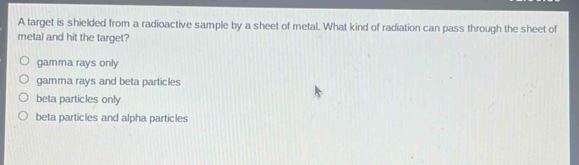 a target is shielded from a radioactive sample by a sheet of metal. what kind of radiation can pass through the sheet of metal and hit the target?\no gamma rays only\no gamma rays and beta particles\no beta particles only\no beta particles and alpha particles