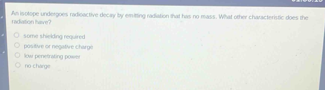 an isotope undergoes radioactive decay by emitting radiation that has no mass. what other characteristic does the radiation have?\no some shielding required\no positive or negative charge\no low penetrating power\no no charge