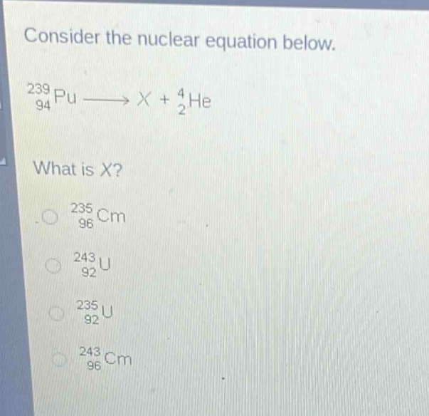 consider the nuclear equation below.\n$_{94}^{239}pu\\longrightarrow x + _{2}^{4}he$\nwhat is x?\n$_{96}^{235}cm$\n$_{92}^{243}u$\n$_{92}^{235}u$\n$_{96}^{243}cm$