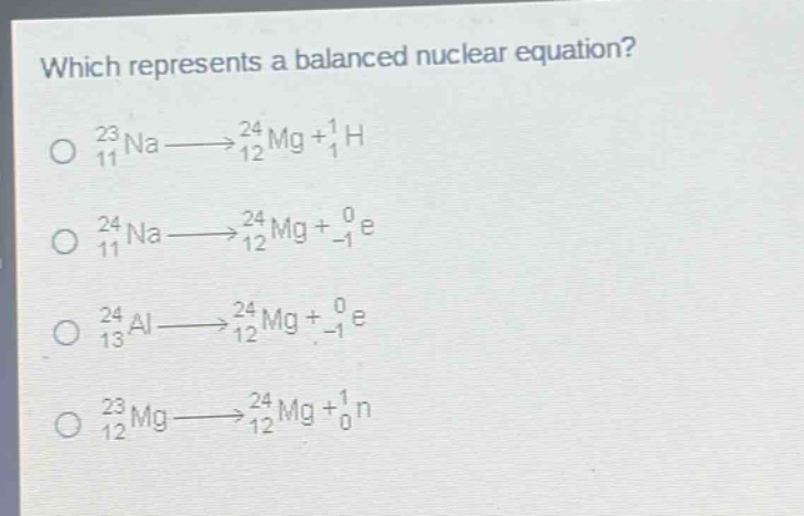 which represents a balanced nuclear equation?\no $_{11}^{23}na\\longrightarrow_{12}^{24}mg + _{1}^{1}h$\no $_{11}^{24}na\\longrightarrow_{12}^{24}mg + _{-1}^{0}e$\no $_{13}^{24}al\\longrightarrow_{12}^{24}mg + _{-1}^{0}e$\no $_{12}^{23}mg\\longrightarrow_{12}^{24}mg + _{0}^{1}n$