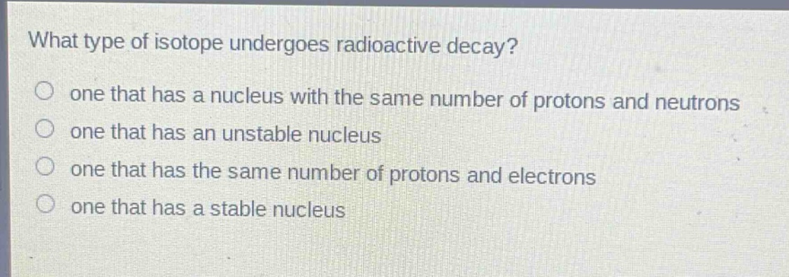 what type of isotope undergoes radioactive decay?\no one that has a nucleus with the same number of protons and neutrons\no one that has an unstable nucleus\no one that has the same number of protons and electrons\no one that has a stable nucleus