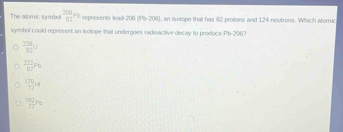 the atomic symbol $_{82}^{206}pb$ represents lead - 206 (pb - 206), an isotope that has 82 protons and 124 neutrons. which atomic symbol could represent an isotope that undergoes radioactive decay to produce pb - 206?\n$_{92}^{238}u$\n$_{87}^{222}pb$\n$_{72}^{178}hf$\n$_{77}^{192}pb$
