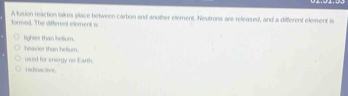 a fusion reaction takes place between carbon and another element. neutrons are released, and a different element is formed. the different element is\nlighter than helium.\nheavier than helium.\nused for energy on earth.\nradioactive.