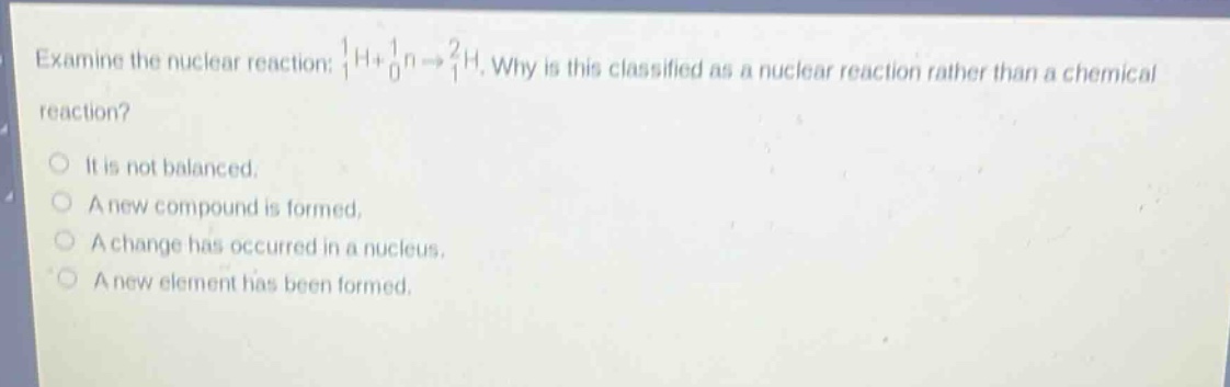 examine the nuclear reaction: $_{1}^{1}h + _{0}^{1}n\rightarrow_{1}^{2}h$. why is this classified as a nuclear reaction rather than a chemical reaction?\nit is not balanced.\na new compound is formed.\na change has occurred in a nucleus.\na new element has been formed.