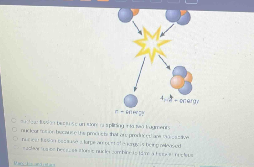 nuclear fission because an atom is splitting into two fragments\nnuclear fusion because the products that are produced are radioactive\nnuclear fission because a large amount of energy is being released\nnuclear fusion because atomic nuclei combine to form a heavier nucleus