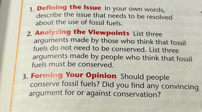 1. defining the issue in your own words, describe the issue that needs to be resolved about the use of fossil fuels.\n2. analyzing the viewpoints list three arguments made by those who think that fossil fuels do not need to be conserved. list three arguments made by people who think that fossil fuels must be conserved.\n3. forming your opinion should people conserve fossil fuels? did you find any convincing argument for or against conservation?