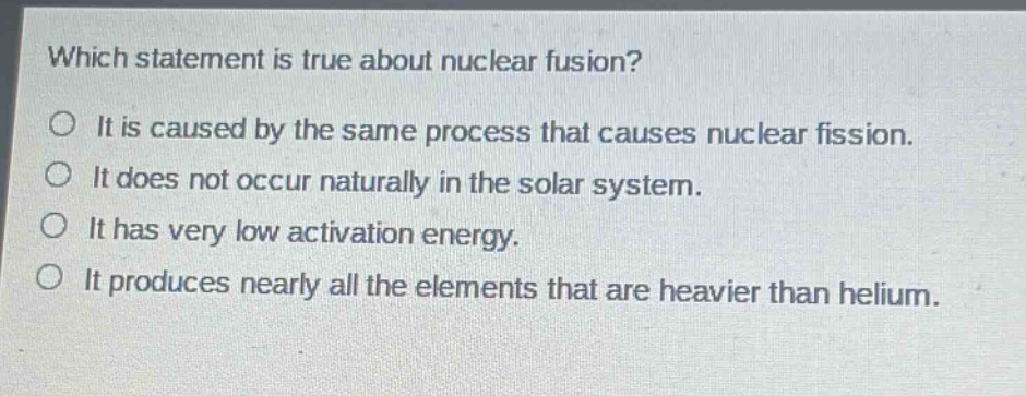 which statement is true about nuclear fusion?\no it is caused by the same process that causes nuclear fission.\no it does not occur naturally in the solar system.\no it has very low activation energy.\no it produces nearly all the elements that are heavier than helium.