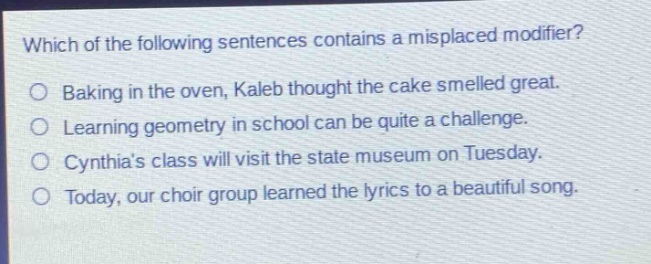 which of the following sentences contains a misplaced modifier?\nbaking in the oven, kaleb thought the cake smelled great.\nlearning geometry in school can be quite a challenge.\ncynthias class will visit the state museum on tuesday.\ntoday, our choir group learned the lyrics to a beautiful song.