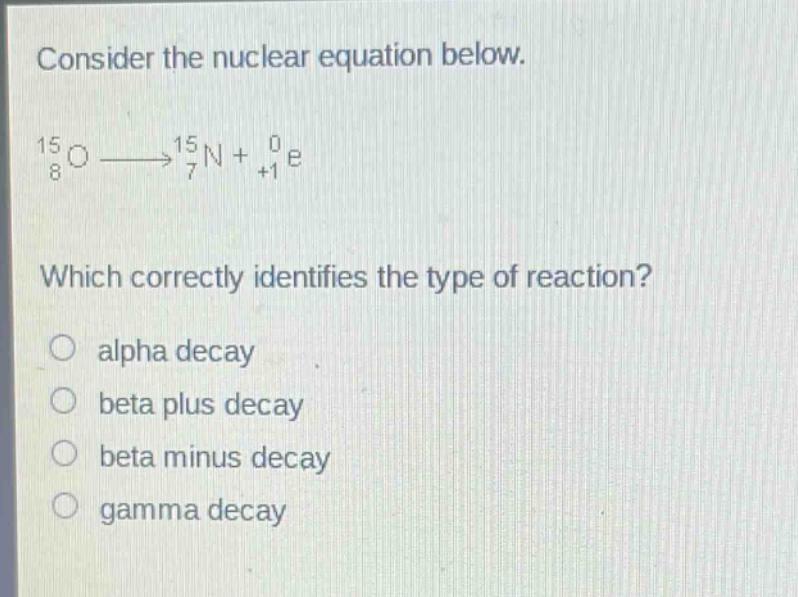 consider the nuclear equation below.\n$_{8}^{15}o\\longrightarrow_{7}^{15}n + _{+1}^{0}e$\nwhich correctly identifies the type of reaction?\nalpha decay\nbeta plus decay\nbeta minus decay\ngamma decay