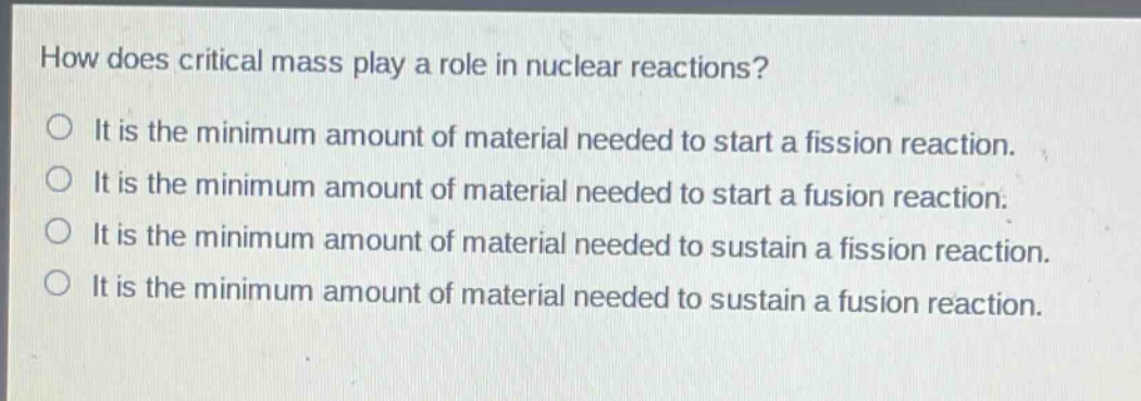how does critical mass play a role in nuclear reactions?\nit is the minimum amount of material needed to start a fission reaction.\nit is the minimum amount of material needed to start a fusion reaction.\nit is the minimum amount of material needed to sustain a fission reaction.\nit is the minimum amount of material needed to sustain a fusion reaction.