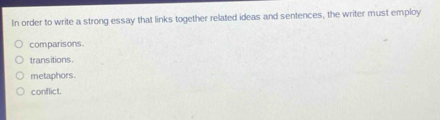 in order to write a strong essay that links together related ideas and sentences, the writer must employ\ncomparisons.\ntransitions.\nmetaphors.\nconflict.
