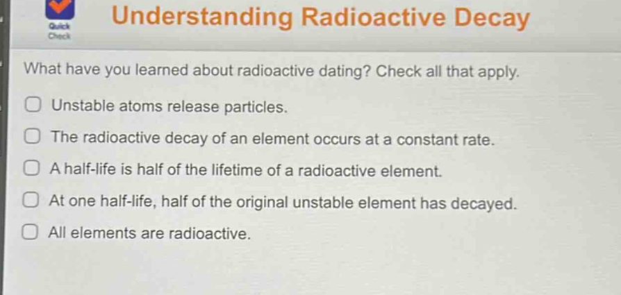 understanding radioactive decay\nwhat have you learned about radioactive dating? check all that apply.\nunstable atoms release particles.\nthe radioactive decay of an element occurs at a constant rate.\na half - life is half of the lifetime of a radioactive element.\nat one half - life, half of the original unstable element has decayed.\nall elements are radioactive.