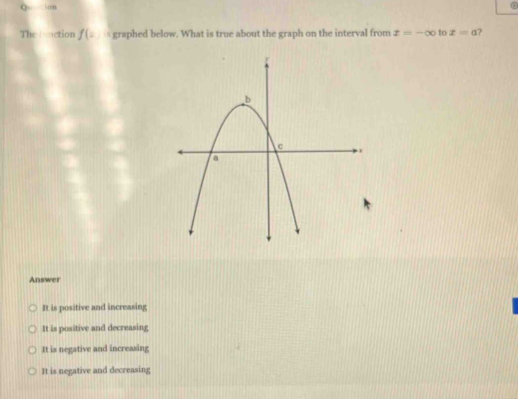 the function f(x) is graphed below. what is true about the graph on the interval from x = -∞ to x = a? answer it is positive and increasing it is positive and decreasing it is negative and increasing it is negative and decreasing