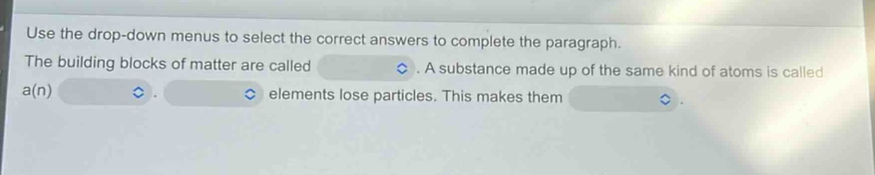 use the drop - down menus to select the correct answers to complete the paragraph. the building blocks of matter are called. a substance made up of the same kind of atoms is called a(n). elements lose particles. this makes them.