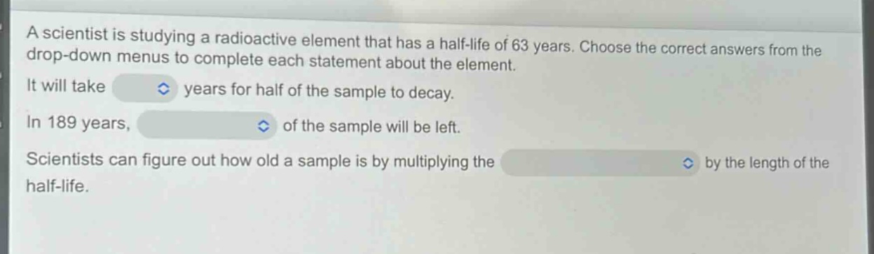 a scientist is studying a radioactive element that has a half - life of 63 years. choose the correct answers from the drop - down menus to complete each statement about the element. it will take years for half of the sample to decay. in 189 years, of the sample will be left. scientists can figure out how old a sample is by multiplying the by the length of the half - life.