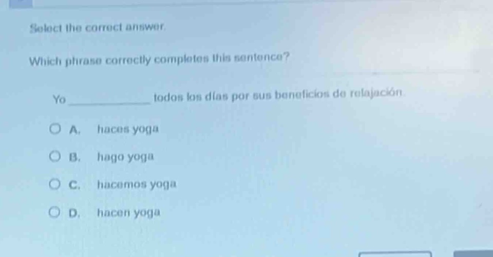 select the correct answer. which phrase correctly completes this sentence? yo ____________ todos los días por sus beneficios de relajación. a. haces yoga b. hago yoga c. hacemos yoga d. hacen yoga