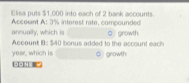 elisa puts $1,000 into each of 2 bank accounts. account a: 3% interest rate, compounded annually, which is growth account b: $40 bonus added to the account each year, which is growth done