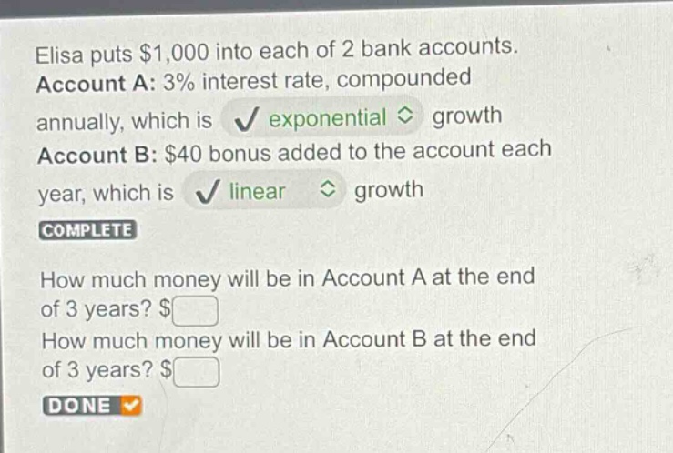 elisa puts $1,000 into each of 2 bank accounts. account a: 3% interest rate, compounded annually, which is exponential growth. account b: $40 bonus added to the account each year, which is linear growth. how much money will be in account a at the end of 3 years? $ how much money will be in account b at the end of 3 years? $