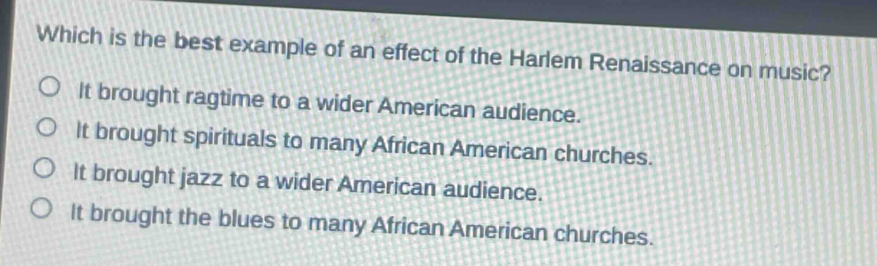 which is the best example of an effect of the harlem renaissance on music?\nit brought ragtime to a wider american audience.\nit brought spirituals to many african american churches.\nit brought jazz to a wider american audience.\nit brought the blues to many african american churches.