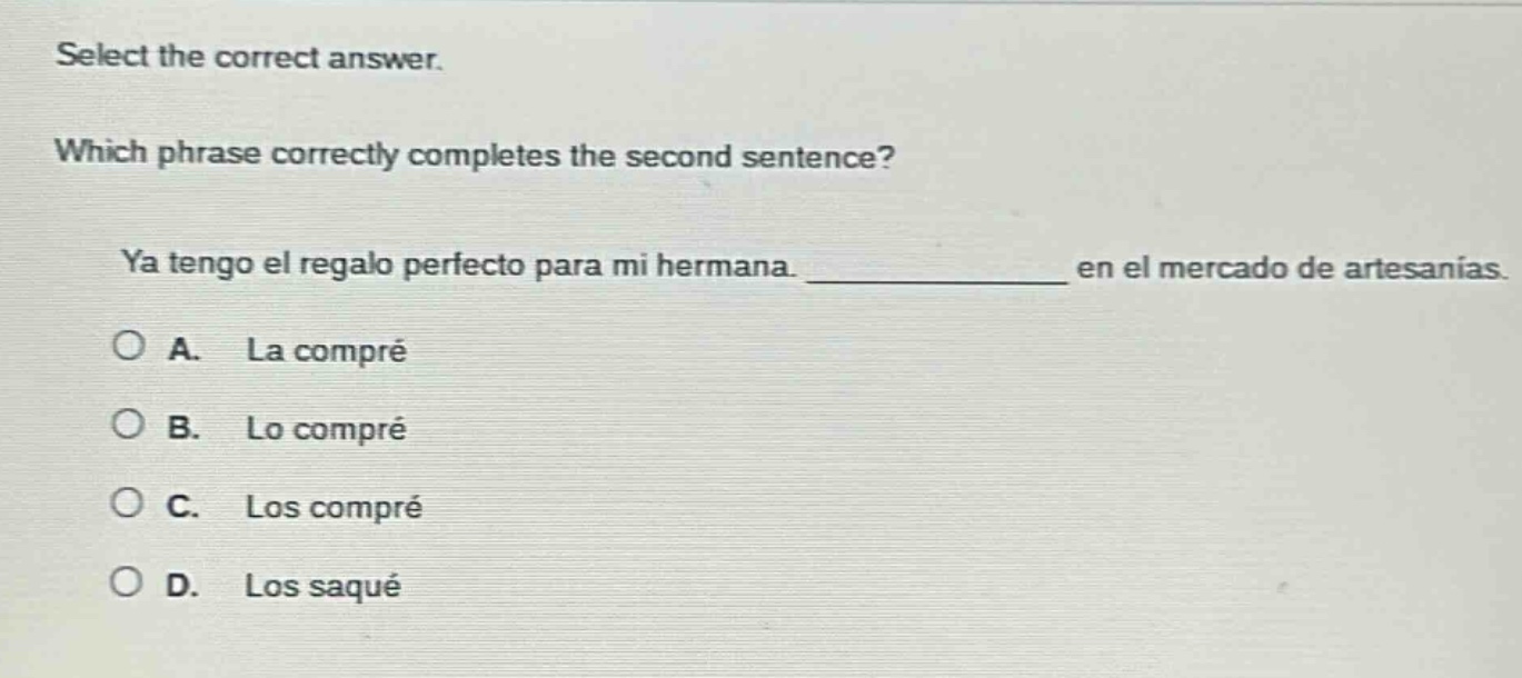 select the correct answer. which phrase correctly completes the second sentence? ya tengo el regalo perfecto para mi hermana. ____________ en el mercado de artesanías. a. la compré b. lo compré c. los compré d. los saqué
