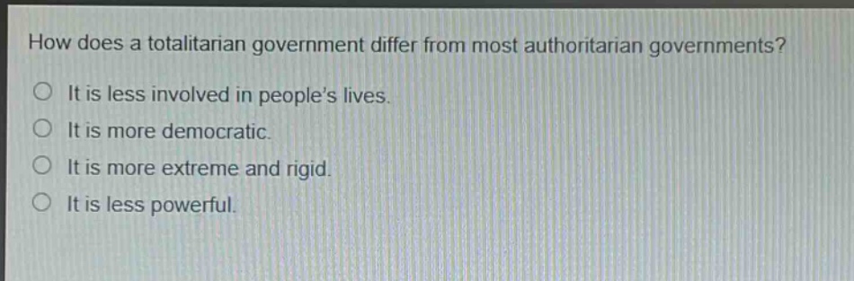 how does a totalitarian government differ from most authoritarian governments?\nit is less involved in people’s lives.\nit is more democratic.\nit is more extreme and rigid.\nit is less powerful.