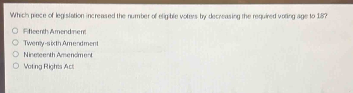 which piece of legislation increased the number of eligible voters by decreasing the required voting age to 18?\n○ fifteenth amendment\n○ twenty - sixth amendment\n○ nineteenth amendment\n○ voting rights act