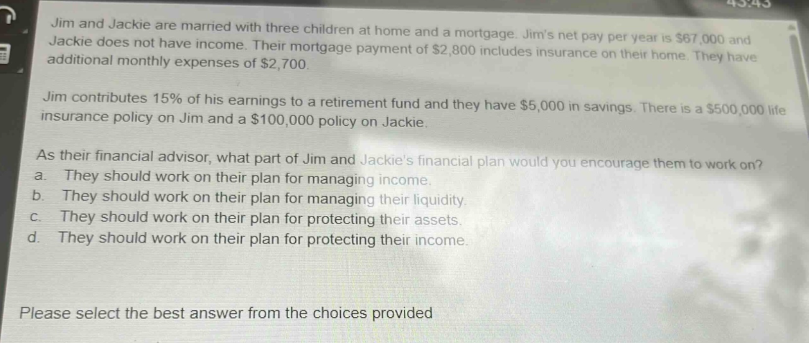 jim and jackie are married with three children at home and a mortgage. jims net pay per year is $67,000 and jackie does not have income. their mortgage payment of $2,800 includes insurance on their home. they have additional monthly expenses of $2,700. jim contributes 15% of his earnings to a retirement fund and they have $5,000 in savings. there is a $500,000 life insurance policy on jim and a $100,000 policy on jackie. as their financial advisor, what part of jim and jackies financial plan would you encourage them to work on? a. they should work on their plan for managing income. b. they should work on their plan for managing their liquidity. c. they should work on their plan for protecting their assets. d. they should work on their plan for protecting their income. please select the best answer from the choices provided