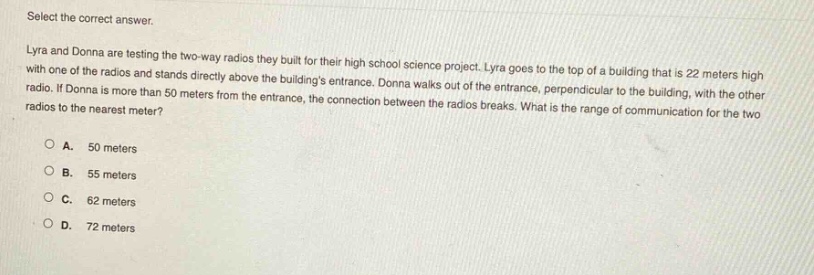 select the correct answer. lyra and donna are testing the two - way radios they built for their high school science project. lyra goes to the top of a building that is 22 meters high with one of the radios and stands directly above the buildings entrance. donna walks out of the entrance, perpendicular to the building, with the other radio. if donna is more than 50 meters from the entrance, the connection between the radios breaks. what is the range of communication for the two radios to the nearest meter?\na. 50 meters\nb. 55 meters\nc. 62 meters\nd. 72 meters