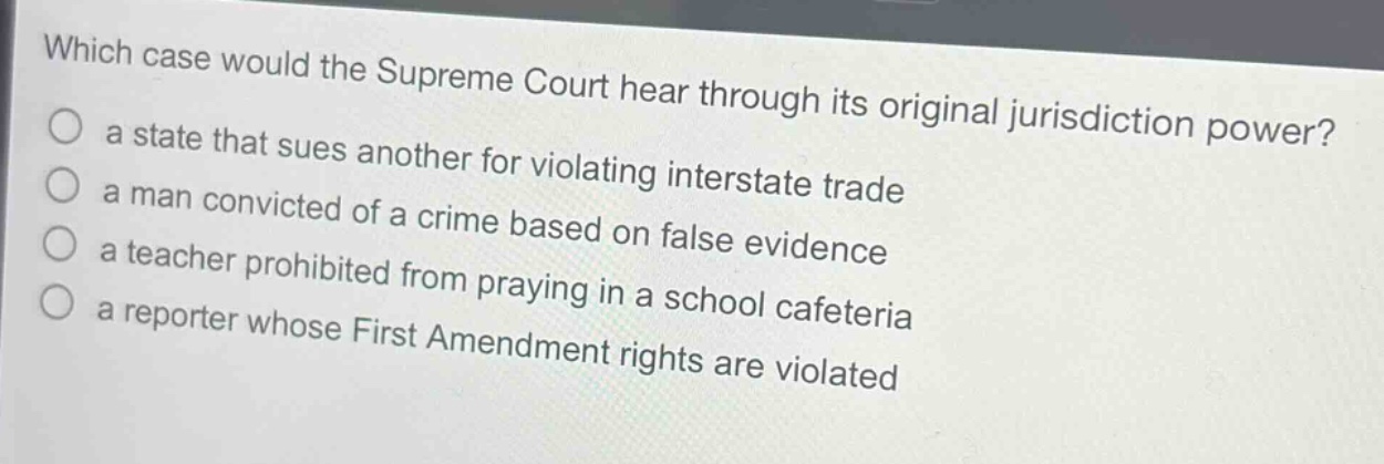which case would the supreme court hear through its original jurisdiction power?\n a state that sues another for violating interstate trade\n a man convicted of a crime based on false evidence\n a teacher prohibited from praying in a school cafeteria\n a reporter whose first amendment rights are violated