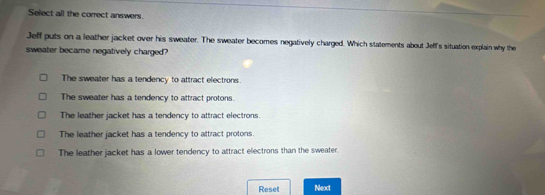 select all the correct answers. jeff puts on a leather jacket over his sweater. the sweater becomes negatively charged. which statements about jeffs situation explain why the sweater became negatively charged? the sweater has a tendency to attract electrons. the sweater has a tendency to attract protons. the leather jacket has a tendency to attract electrons. the leather jacket has a tendency to attract protons. the leather jacket has a lower tendency to attract electrons than the sweater.