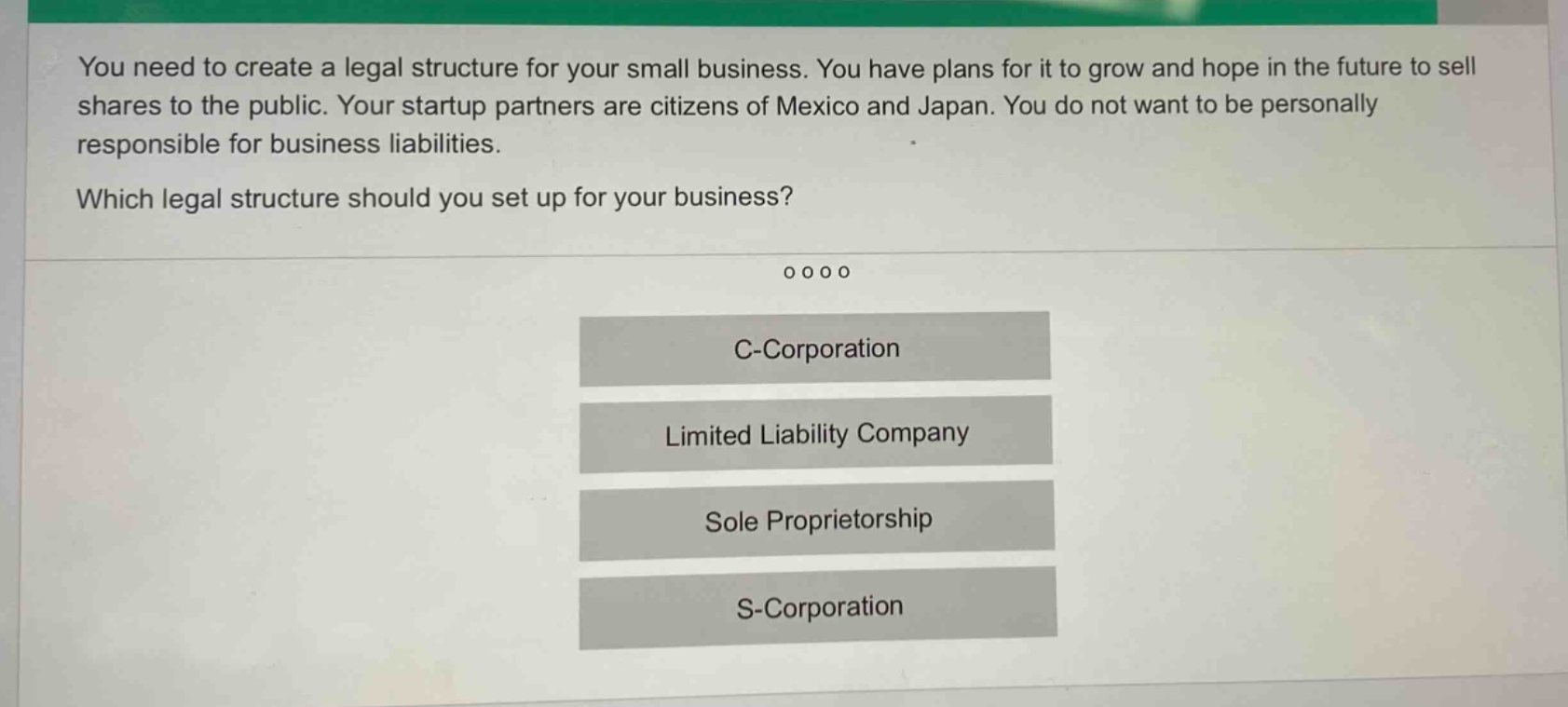 you need to create a legal structure for your small business. you have plans for it to grow and hope in the future to sell shares to the public. your startup partners are citizens of mexico and japan. you do not want to be personally responsible for business liabilities. which legal structure should you set up for your business? c - corporation limited liability company sole proprietorship s - corporation