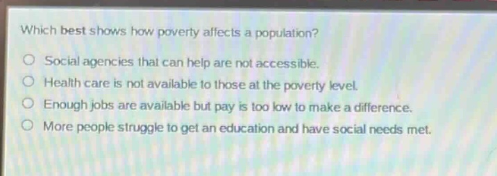 which best shows how poverty affects a population?\nsocial agencies that can help are not accessible.\nhealth care is not available to those at the poverty level.\nenough jobs are available but pay is too low to make a difference.\nmore people struggle to get an education and have social needs met.