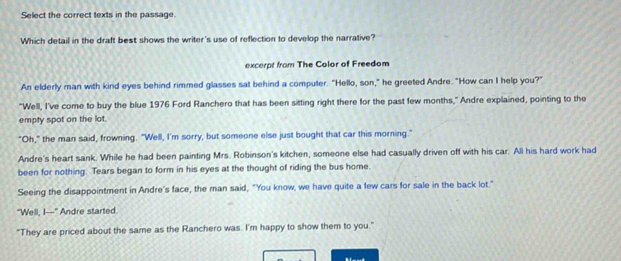 select the correct texts in the passage.\nwhich detail in the draft best shows the writers use of reflection to develop the narrative?\nexcerpt from the color of freedom\nan elderly man with kind eyes behind rimmed glasses sat behind a computer. \hello, son,\ he greeted andre. \how can i help you?\\n\well, ive come to buy the blue 1976 ford ranchero that has been sitting right there for the past few months,\ andre explained, pointing to the empty spot on the lot.\n\oh,\ the man said, frowning. \well, im sorry, but someone else just bought that car this morning.\\nandres heart sank. while he had been painting mrs. robinsons kitchen, someone else had casually driven off with his car. all his hard work had been for nothing. tears began to form in his eyes at the thought of riding the bus home.\nseeing the disappointment in andres face, the man said, \you know, we have quite a few cars for sale in the back lot.\\n\well, i—\ andre started.\n\they are priced about the same as the ranchero was. im happy to show them to you.\