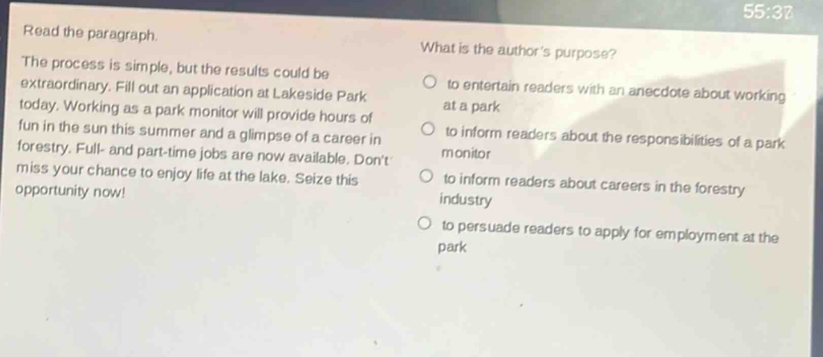 read the paragraph.\nthe process is simple, but the results could be extraordinary. fill out an application at lakeside park today. working as a park monitor will provide hours of fun in the sun this summer and a glimpse of a career in forestry. full - and part - time jobs are now available. dont miss your chance to enjoy life at the lake. seize this opportunity now!\nwhat is the authors purpose?\n○ to entertain readers with an anecdote about working at a park\n○ to inform readers about the responsibilities of a park monitor\n○ to inform readers about careers in the forestry industry\n○ to persuade readers to apply for employment at the park